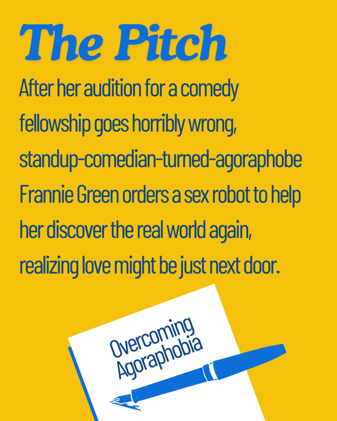 Graphic reading "The Pitch: After her audition for a comedy fellowship goes horribly wrong, standup-comedian-turned-agoraphobe Frannie Green orders a sex robot to help her discover the real world again, realizing love might be just next door." At the botto